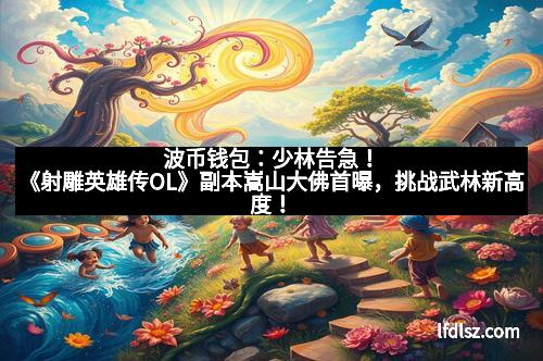 波币钱包：少林告急！《射雕英雄传OL》副本嵩山大佛首曝，挑战武林新高度！