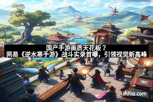 国产手游画质天花板？网易《逆水寒手游》战斗实录首曝，引领视觉新高峰